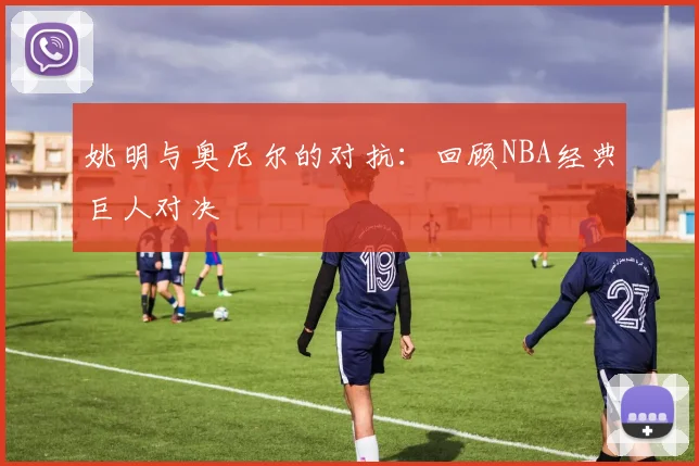 姚明与奥尼尔的对抗:回顾NBA经典巨人对决