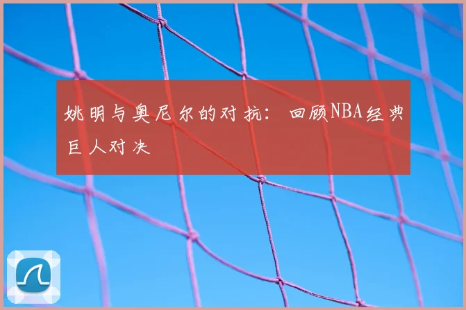姚明与奥尼尔的对抗：回顾NBA经典巨人对决